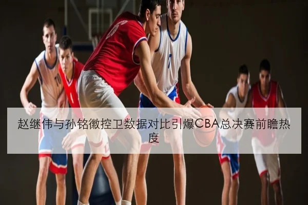 赵继伟与孙铭徽控卫数据对比引爆CBA总决赛前瞻热度